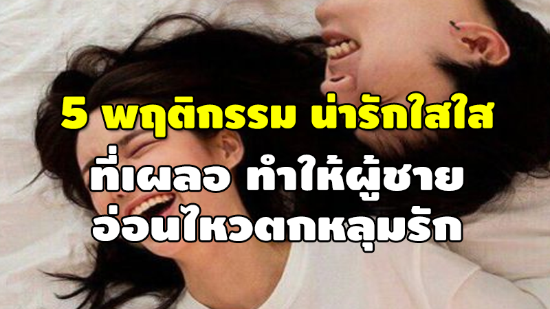 5 พฤติกรรม น่ารักใสใส ที่เผลอทำให้ผู้ชาย อ่อนไหวตกหลุมรัก